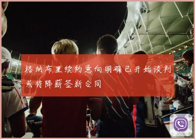 格纳布里续约意向明确已开始谈判或将降薪签新合同