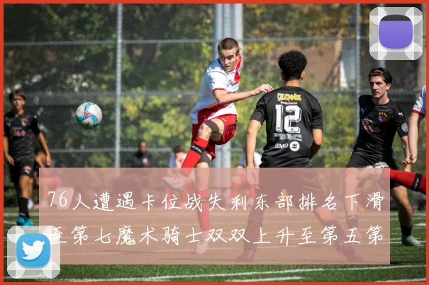 76人遭遇卡位战失利东部排名下滑至第七魔术骑士双双上升至第五第六位