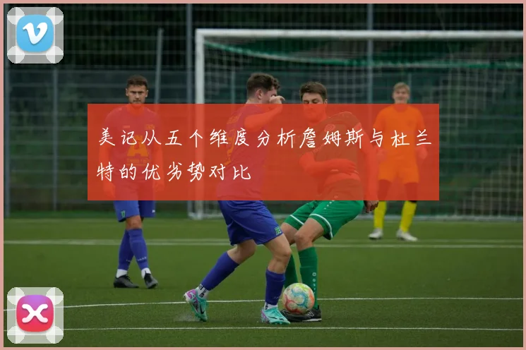 美记从五个维度分析詹姆斯与杜兰特的优劣势对比