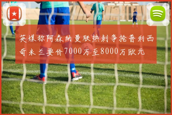 英媒称阿森纳曼联热刺争抢普利西奇米兰要价7000万至8000万欧元