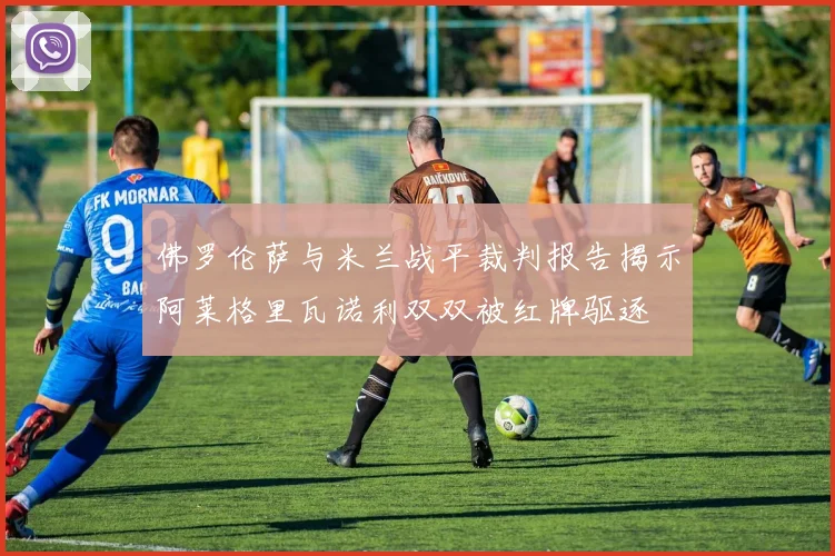 佛罗伦萨与米兰战平裁判报告揭示阿莱格里瓦诺利双双被红牌驱逐