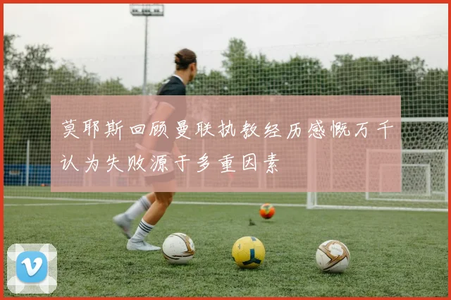 莫耶斯回顾曼联执教经历感慨万千认为失败源于多重因素