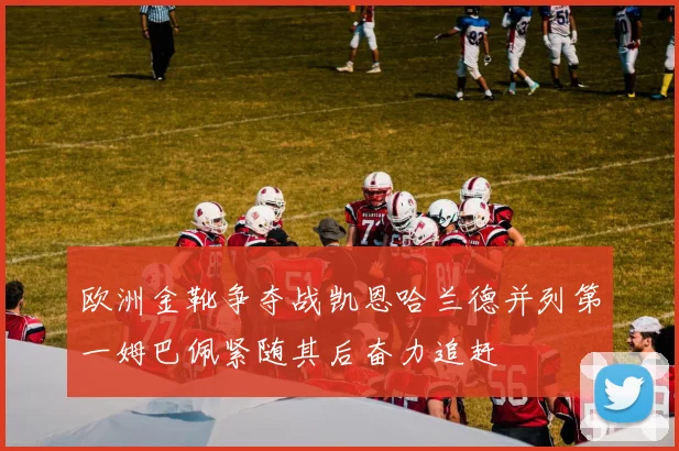 欧洲金靴争夺战凯恩哈兰德并列第一姆巴佩紧随其后奋力追赶