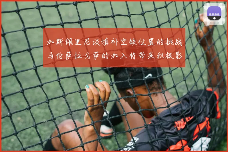 加斯佩里尼谈填补空缺位置的挑战马伦萨拉戈萨的加入将带来积极影响
