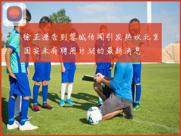 徐正源告别蓉城传闻引发热议北京国安未有聘用计划的最新消息