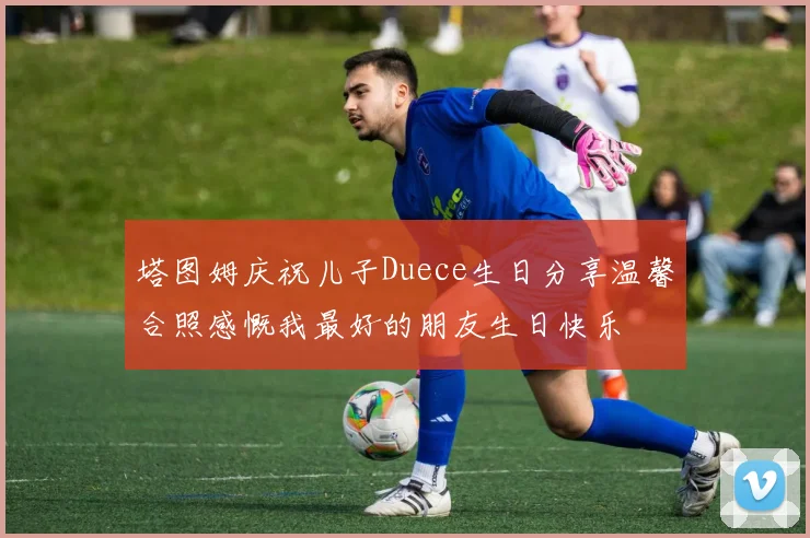 塔图姆庆祝儿子Duece生日分享温馨合照感慨我最好的朋友生日快乐