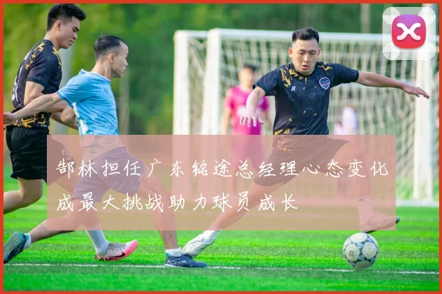 郜林担任广东铭途总经理心态变化成最大挑战助力球员成长
