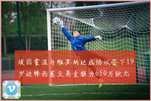 埃因霍温与维罗纳达成协议签下19岁边锋西塞交易金额为650万欧元