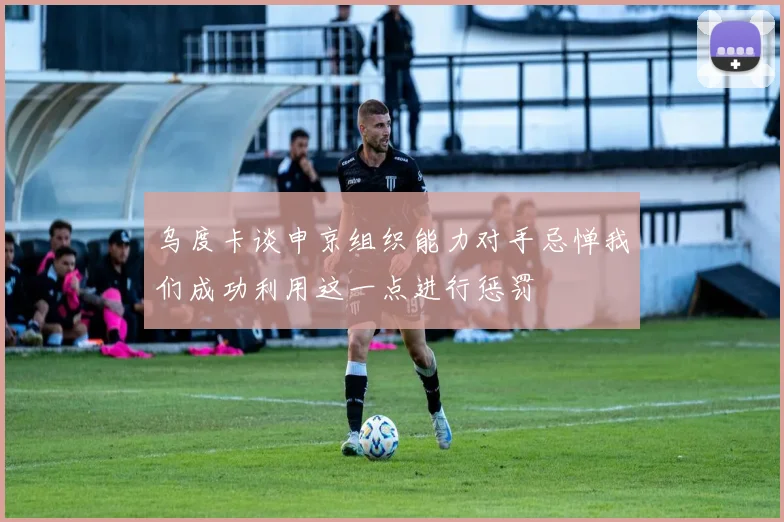 乌度卡谈申京组织能力对手忌惮我们成功利用这一点进行惩罚