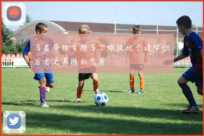 马盖蒂称肯扬马丁球技优于追梦但后者更具胜利气质