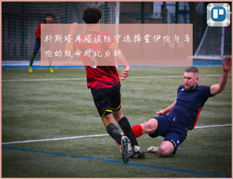 科斯塔库塔谈防守选择霍伊伦与马伦的致命对比分析