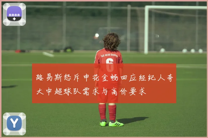 路易斯怒斥申花金畅回应经纪人夸大中超球队需求与高价要求