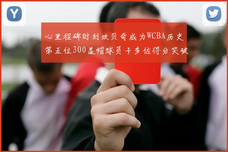 心里程碑时刻坎贝奇成为WCBA历史第五位300盖帽球员卡多佐得分突破1000大关