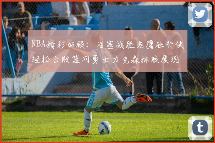 NBA精彩回顾：活塞战胜老鹰独行侠轻松击败篮网勇士力克森林狼展现强劲实力
