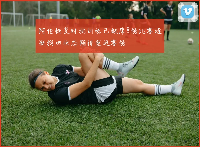阿伦恢复对抗训练已缺席8场比赛逐渐找回状态期待重返赛场