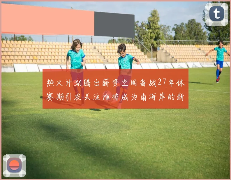 热火计划腾出薪资空间备战27年休赛期引发关注谁将成为南海岸的新星