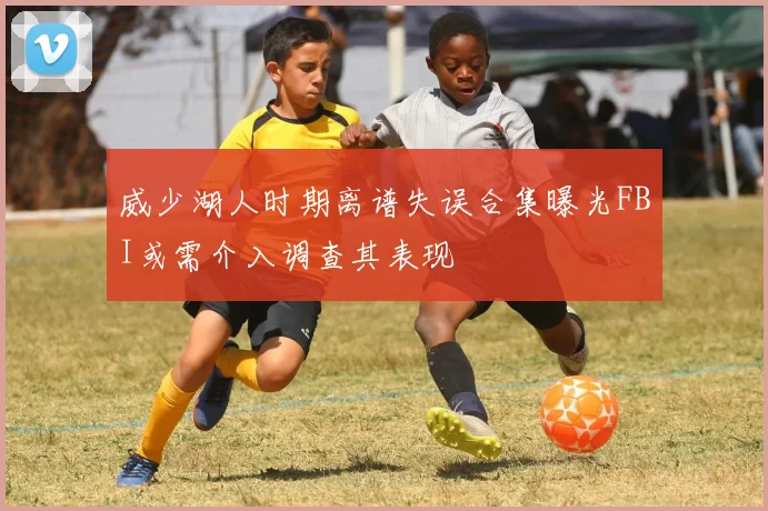 威少湖人时期离谱失误合集曝光FBI或需介入调查其表现