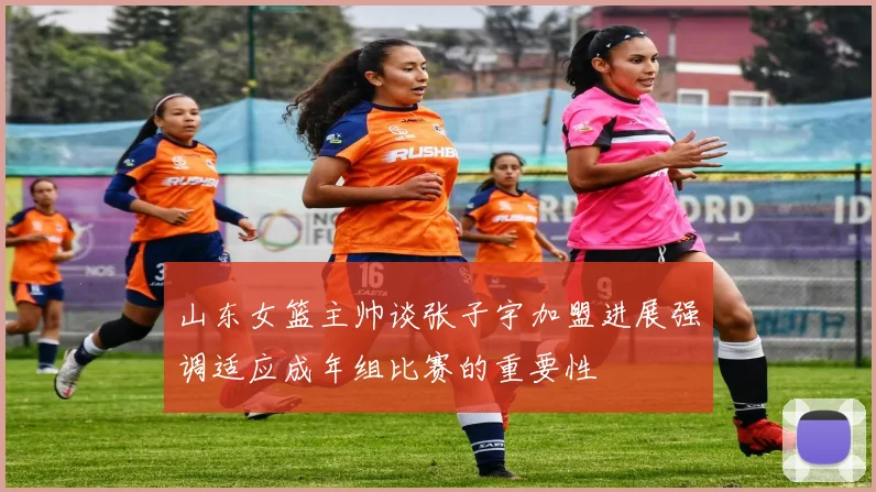 山东女篮主帅谈张子宇加盟进展强调适应成年组比赛的重要性