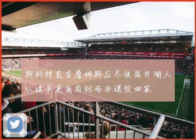 斯科特直言詹姆斯应尽快离开湖人以追求更高目标而非退役回家