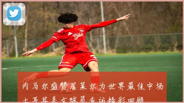 内马尔盛赞居莱尔为世界最佳中场土耳其美女球员专访精彩回顾