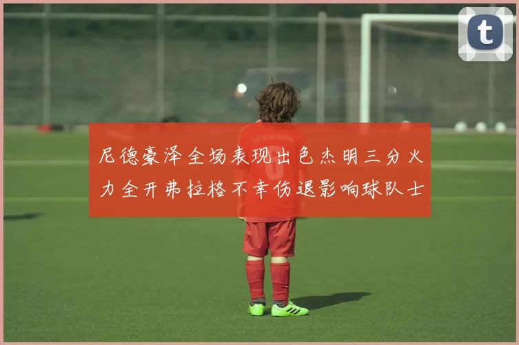 尼德豪泽全场表现出色杰明三分火力全开弗拉格不幸伤退影响球队士气
