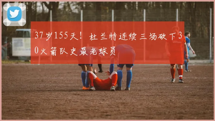 37岁155天！杜兰特连续三场砍下30火箭队史最老球员