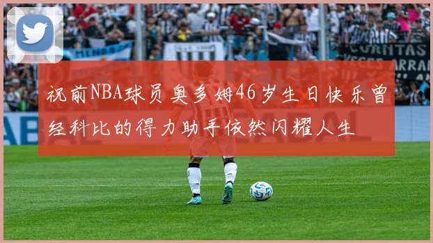 祝前NBA球员奥多姆46岁生日快乐曾经科比的得力助手依然闪耀人生
