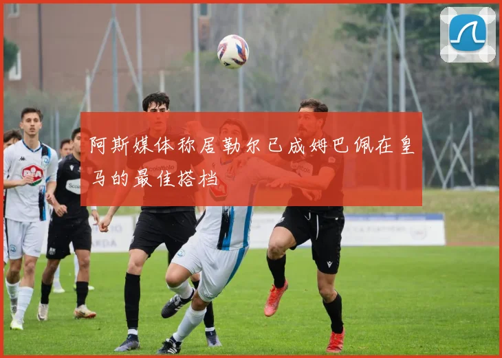 阿斯媒体称居勒尔已成姆巴佩在皇马的最佳搭档