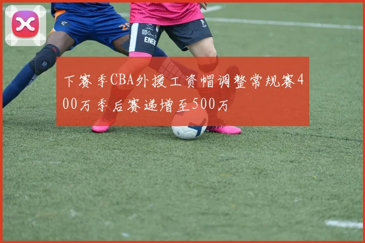 下赛季CBA外援工资帽调整常规赛400万季后赛递增至500万