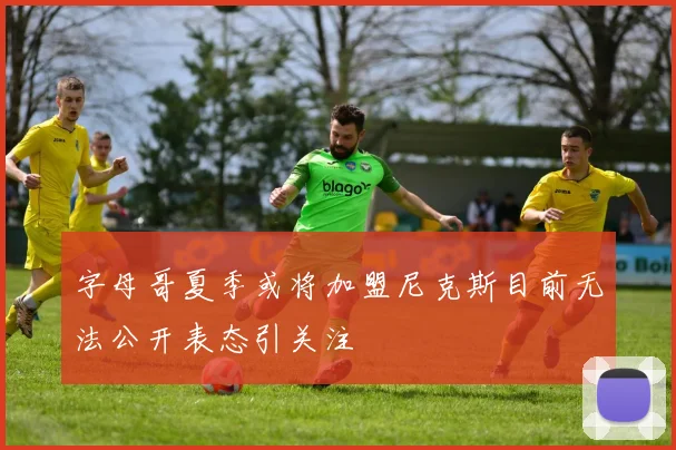 字母哥夏季或将加盟尼克斯目前无法公开表态引关注