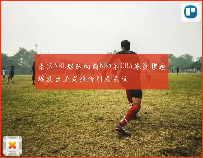 南区NBL球队向前NBA和CBA球员穆迪埃发出正式报价引发关注