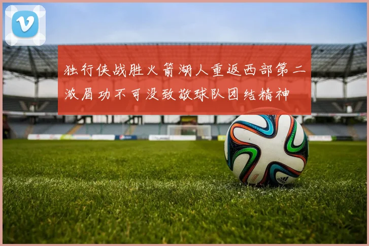 独行侠战胜火箭湖人重返西部第二浓眉功不可没致敬球队团结精神