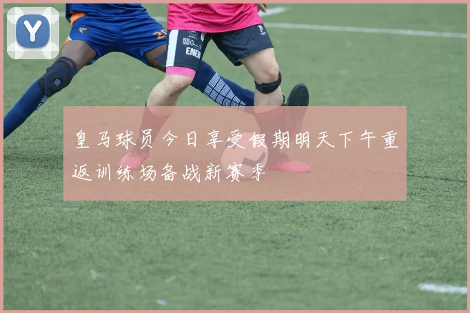 皇马球员今日享受假期明天下午重返训练场备战新赛季