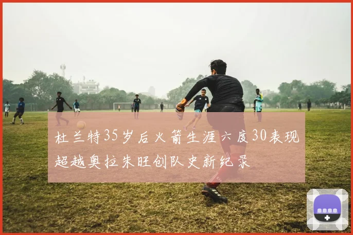 杜兰特35岁后火箭生涯六度30表现超越奥拉朱旺创队史新纪录