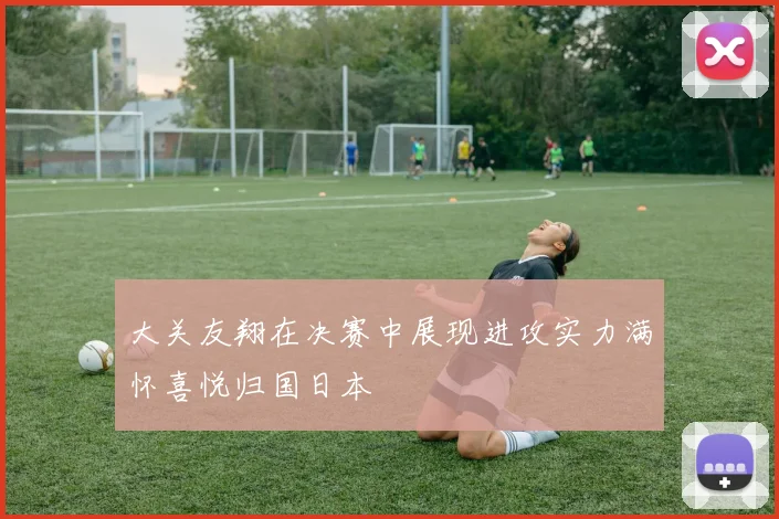 大关友翔在决赛中展现进攻实力满怀喜悦归国日本