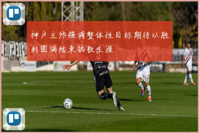 神户主帅强调整体性目标期待以胜利圆满结束执教生涯