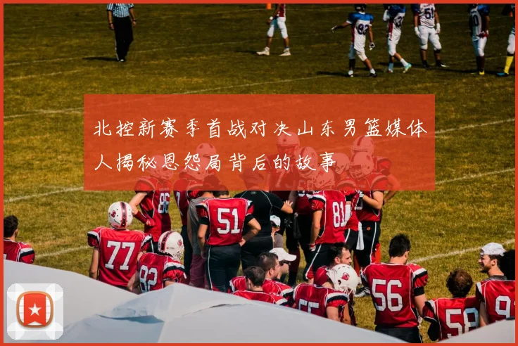 北控新赛季首战对决山东男篮媒体人揭秘恩怨局背后的故事