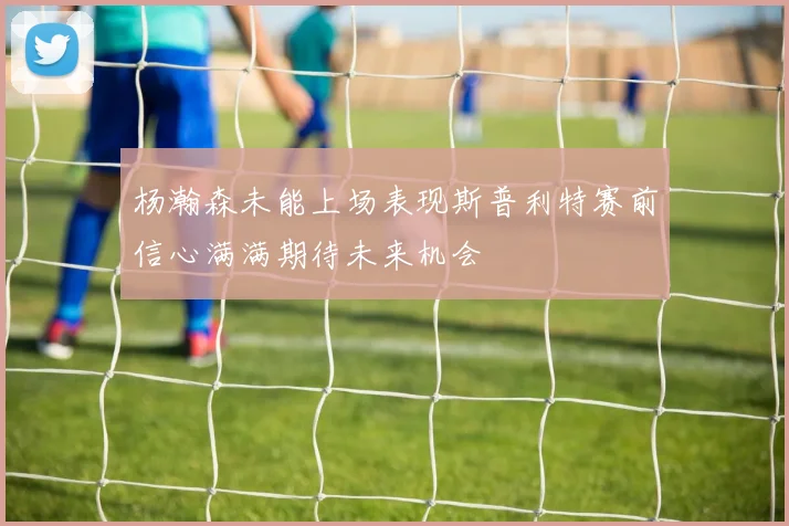 杨瀚森未能上场表现斯普利特赛前信心满满期待未来机会