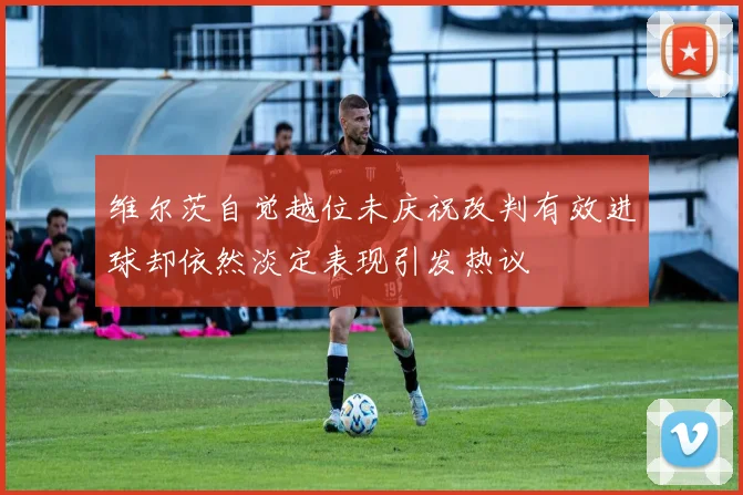 维尔茨自觉越位未庆祝改判有效进球却依然淡定表现引发热议